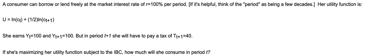 A consumer can borrow or lend freely at the market interest rate of r=100% per period. [If it's helpful, think of the "period" as being a few decades.] Her utility function is:
U = In(ct) + (1/2)In(ct+1)
She earns Yt=100 and Yt+1=100. But in period t+1 she will have to pay a tax of Tt+1=40.
If she's maximizing her utility function subject to the IBC, how much will she consume in period t?