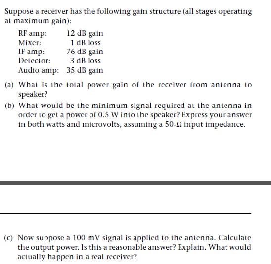 Suppose a receiver has the following gain structure (all stages operating
at maximum gain):
12 dB gain
1 dB loss
76 dB gain
RF amp:
Mixer:
IF amp:
Detector:
3 dB loss
Audio amp: 35 dB gain
(a) What is the total power gain of the receiver from antenna to
speaker?
(b) What would be the minimum signal required at the antenna in
order to get a power of 0.5 W into the speaker? Express your answer
in both watts and microvolts, assuming a 50-2 input impedance.
(c) Now suppose a 100 mV signal is applied to the antenna. Calculate
the output power. Is this a reasonable answer? Explain. What would
actually happen in a real receiver?|
