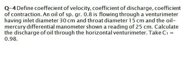 Q-4 Define coeffecient of velocity, coefficient of discharge, coefficient
of contraction. An oil of sp. gr. 0.8 is flowing through a venturimeter
having inlet diameter 30 cm and throat diameter 15 cm and the oil-
mercury differential manometer shown a reading of 25 cm. Calculate
the discharge of oil through the horizontal venturimeter. Take C₁ =
0.98.