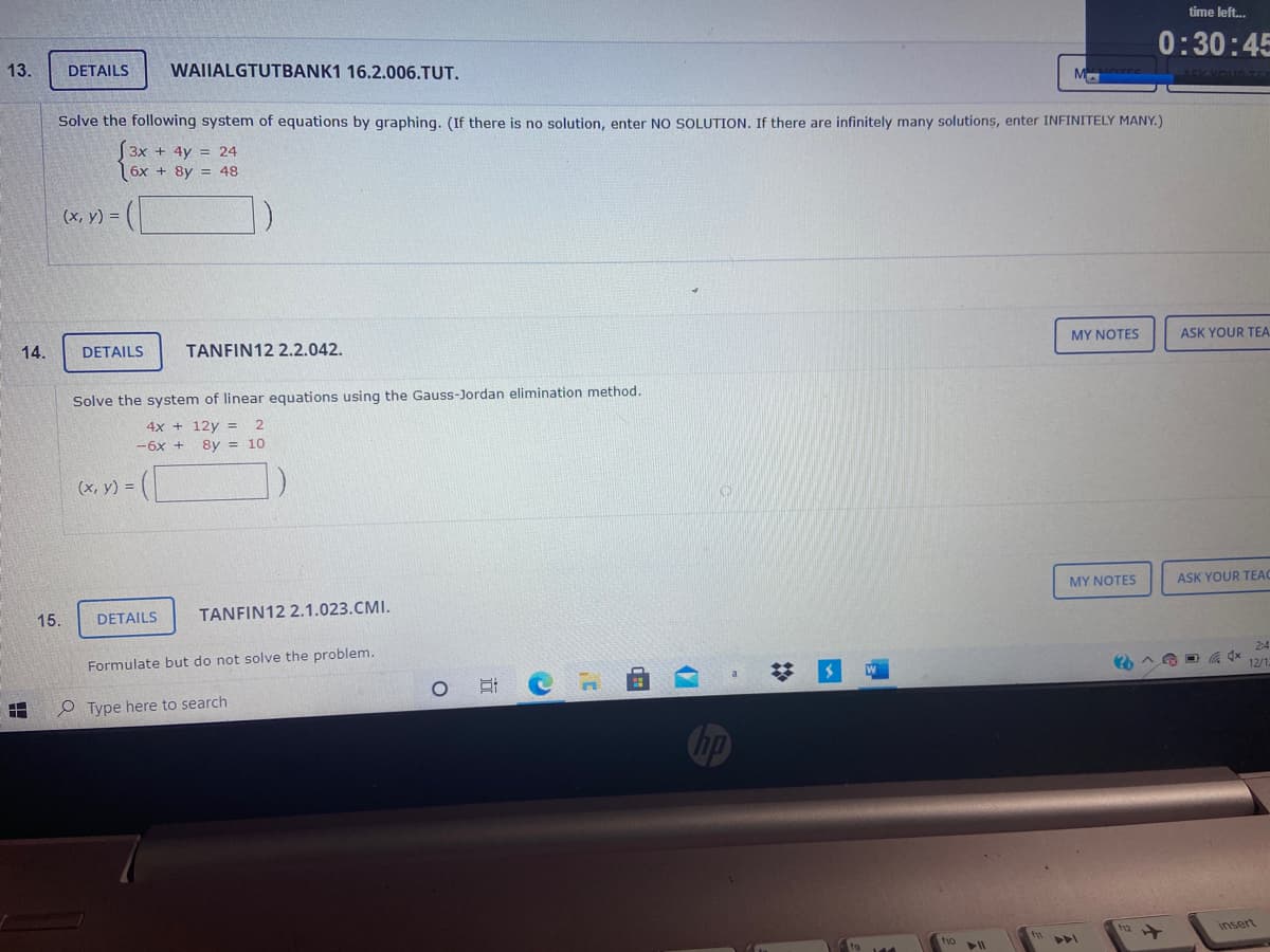 time left..
13.
0:30:45
DETAILS
WAIIALGTUTBANK1 16.2.006.TUT.
M
Solve the following system of equations by graphing. (If there is no solution, enter NO SOLUTION. If there are infinitely many solutions, enter INFINITELY MANY.)
(3x + 4y = 24
|6x + 8y = 48
(x, y) =
14.
DETAILS
TANFIN12 2.2.042.
MY NOTES
ASK YOUR TEA
Solve the system of linear equations using the Gauss-Jordan elimination method.
4x + 12y =
-6x +
8y = 10
(x, y) =
MY NOTES
ASK YOUR TEAC
15.
DETAILS
TANFIN12 2.1.023.CMI.
Formulate but do not solve the problem.
2:4
12/1
P Type here to search
h2
insert
