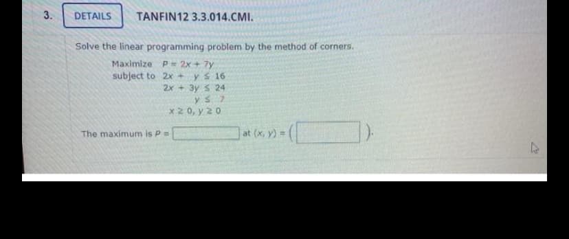 3.
DETAILS
TANFIN12 3.3.014.CMI.
Solve the linear programming problem by the method of corners.
Maximize P= 2x + 7y
subject to 2x +
ys 16
2x + 3y S 24
x2 0, y 20
The maximum is P=
at (x, y) =
