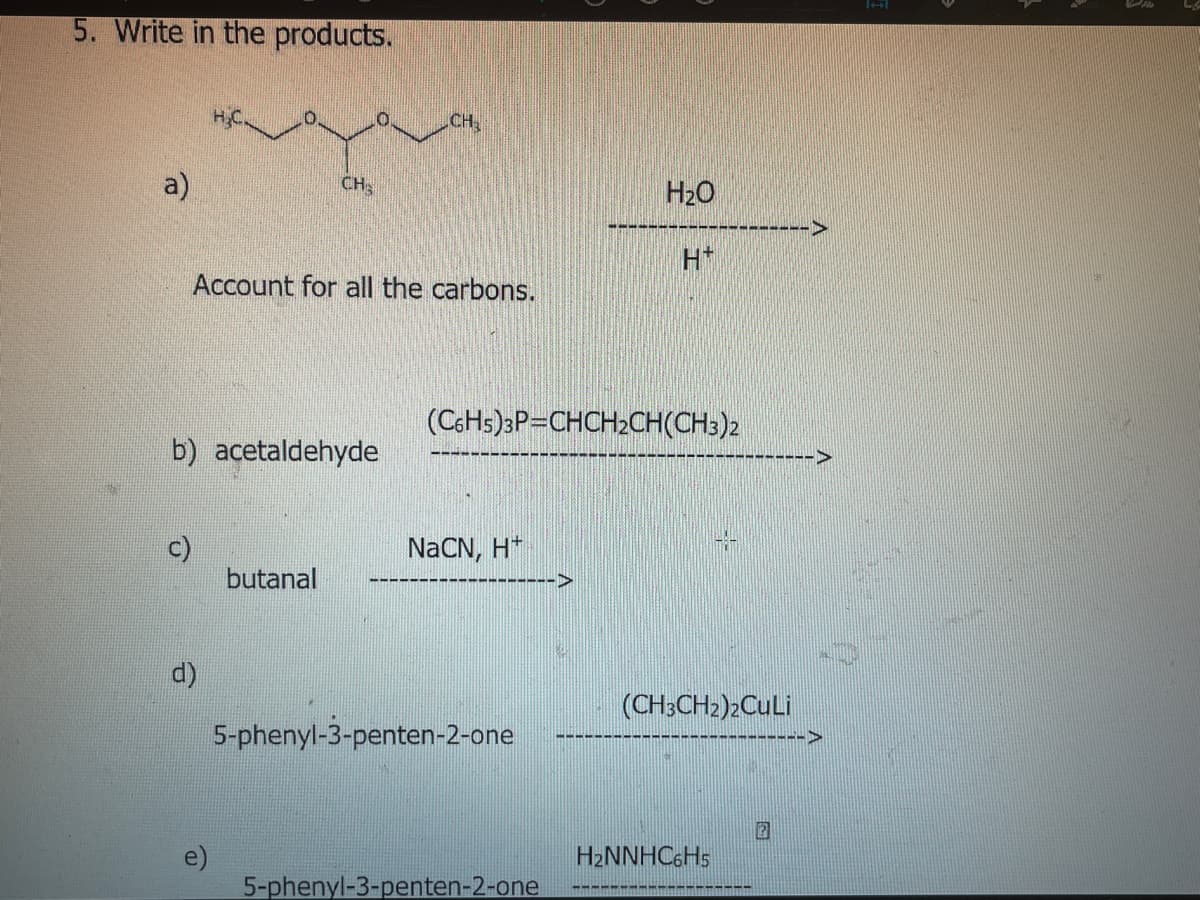 5. Write in the products.
CH
a)
CH
H20
H*
Account for all the carbons.
(C6HS)3P=CHCH2CH(CH3)2
b) acetaldehyde
NaCN, H*
butanal
->
d)
(CH3CH2)2CuLi
------>
5-phenyl-3-penten-2-one
H2NNHC6HS
5-phenyl-3-penten-2-one
