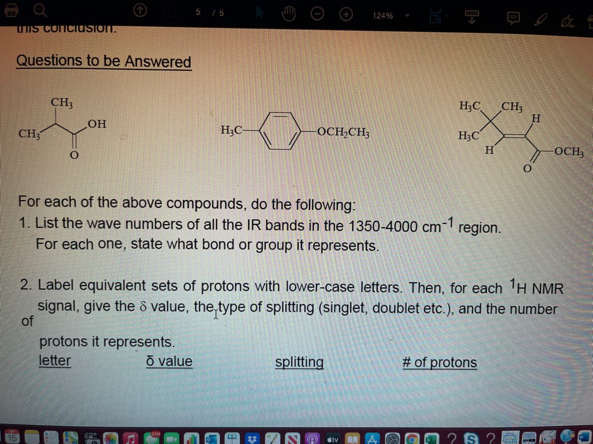 e Q
5 / 5
124%
TIS conciusion.
Questions to be Answered
CH3
H3C
CH3
H
CH3
H3C
OCH,CH;
H3C
H
OCH3
For each of the above compounds, do the following:
1. List the wave numbers of all the IR bands in the 1350-4000 cm
For each one, state what bond or group it represents.
2. Label equivalent sets of protons with lower-case letters. Then, for each 1H NMR
signal, give the ô value, the type of splitting (singlet, doublet etc.), and the number
of
protons it represents.
letter
õ value
splitting
# of protons
tv
