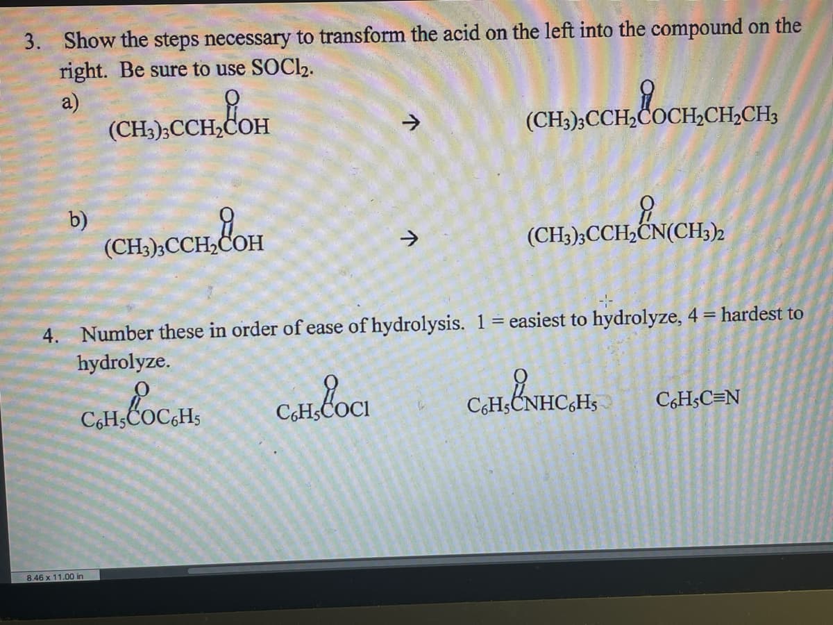 3. Show the steps necessary to transform the acid on the left into the compound on the
right. Be sure to use SOCI2.
a)
(CH3);CCH2COH
(CH3);CCH2COCH;CH2CH3
b)
(CH3)3CCH,COH
(CH3);CCH,CN(CH3)2
4. Number these in order of ease of hydrolysis. 1 easiest to hydrolyze, 4 = hardest to
hydrolyze.
%3D
C,Hs
C6HSC=N
8.46 x 11.00 in
个
