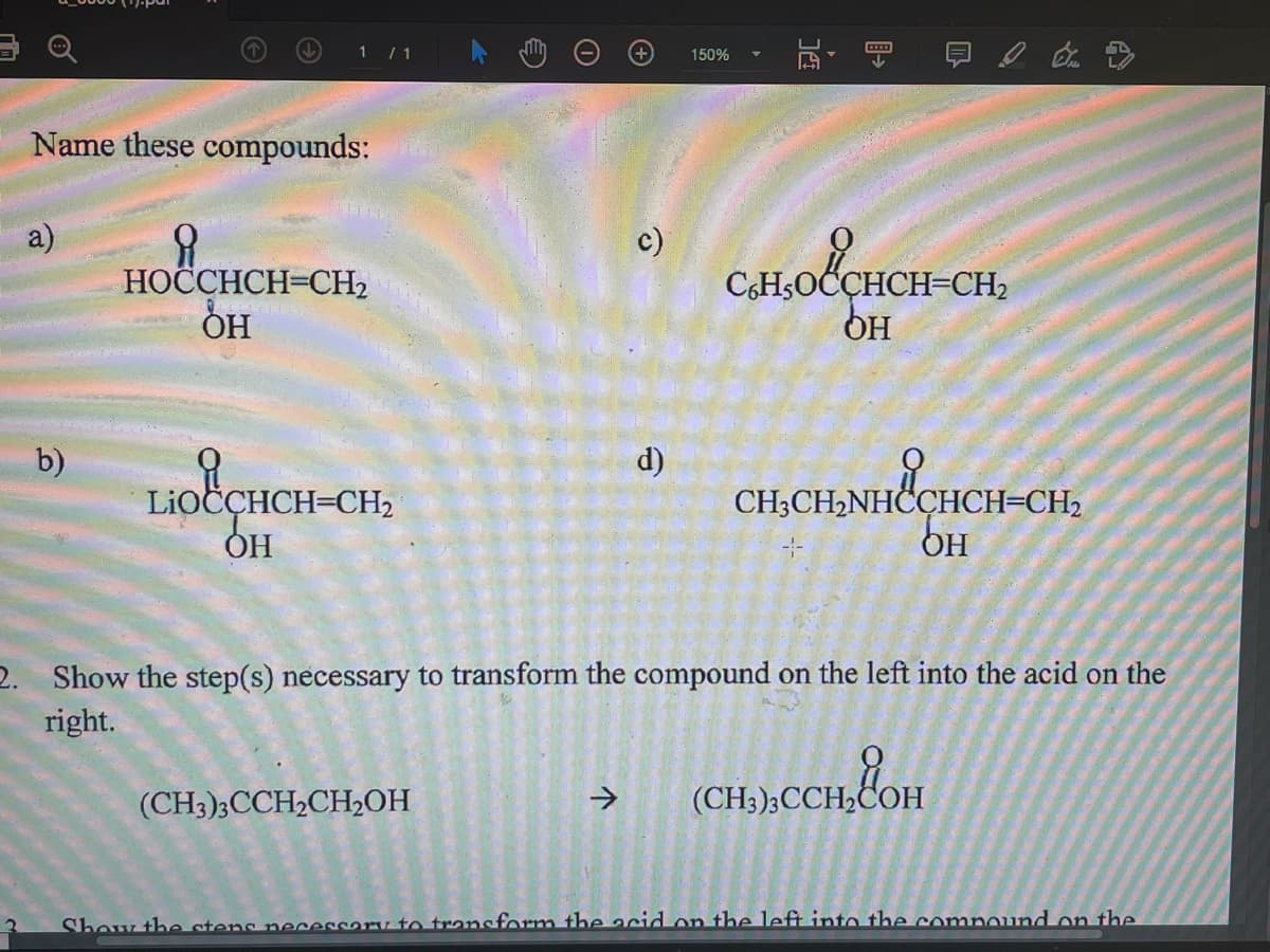 1 /1
150%
Name these compounds:
a)
НОССНСH-CH2
он
olÇHCH-CH,
c)
CH;OCÇHCH=CH2
OH
b)
d)
CHCHNH&GHCH-CH.
LIOCÇHCH=CH2
ОН
OH
2. Show the step(s) necessary to transform the compound on the left into the acid on the
right.
(CH3)3CCH2CH,OH
->
(CH3);CCH,COH
Show the stens ne
cary to transform the acid on the left into the compound on the
