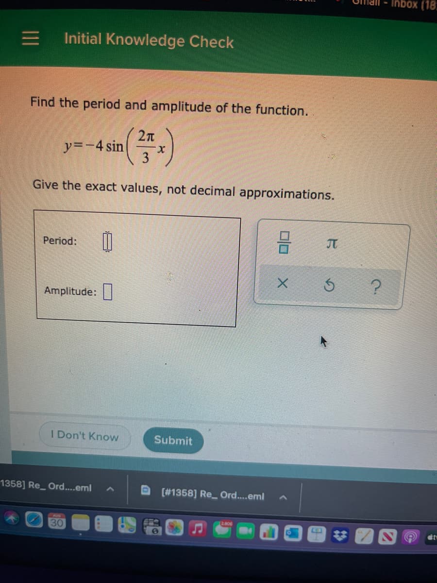 Inbox (18.
Initial Knowledge Check
Find the period and amplitude of the function.
y=-4 sin
Give the exact values, not decimal approximations.
JT
Period:
Amplitude:|
I Don't Know
Submit
1358] Re_ Ord....eml
[#1358] Re_ Ord...eml
2.806
30
