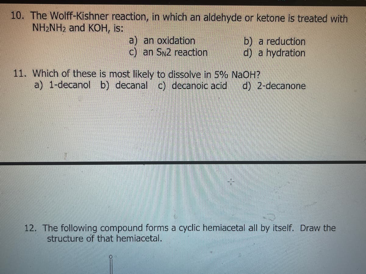 10. The Wolff-Kishner reaction, in which an aldehyde or ketone is treated with
NH2NH2 and KOH, is:
a) an oxidation
c) an SN2 reaction
b) a reduction
d) a hydration
11. Which of these is most likely to dissolve in 5% NaOH?
a) 1-decanol b) decanal c) decanoic acid
d) 2-decanone
12. The following compound forms a cyclic hemiacetal all by itself. Draw the
structure of that hemiacetal.
