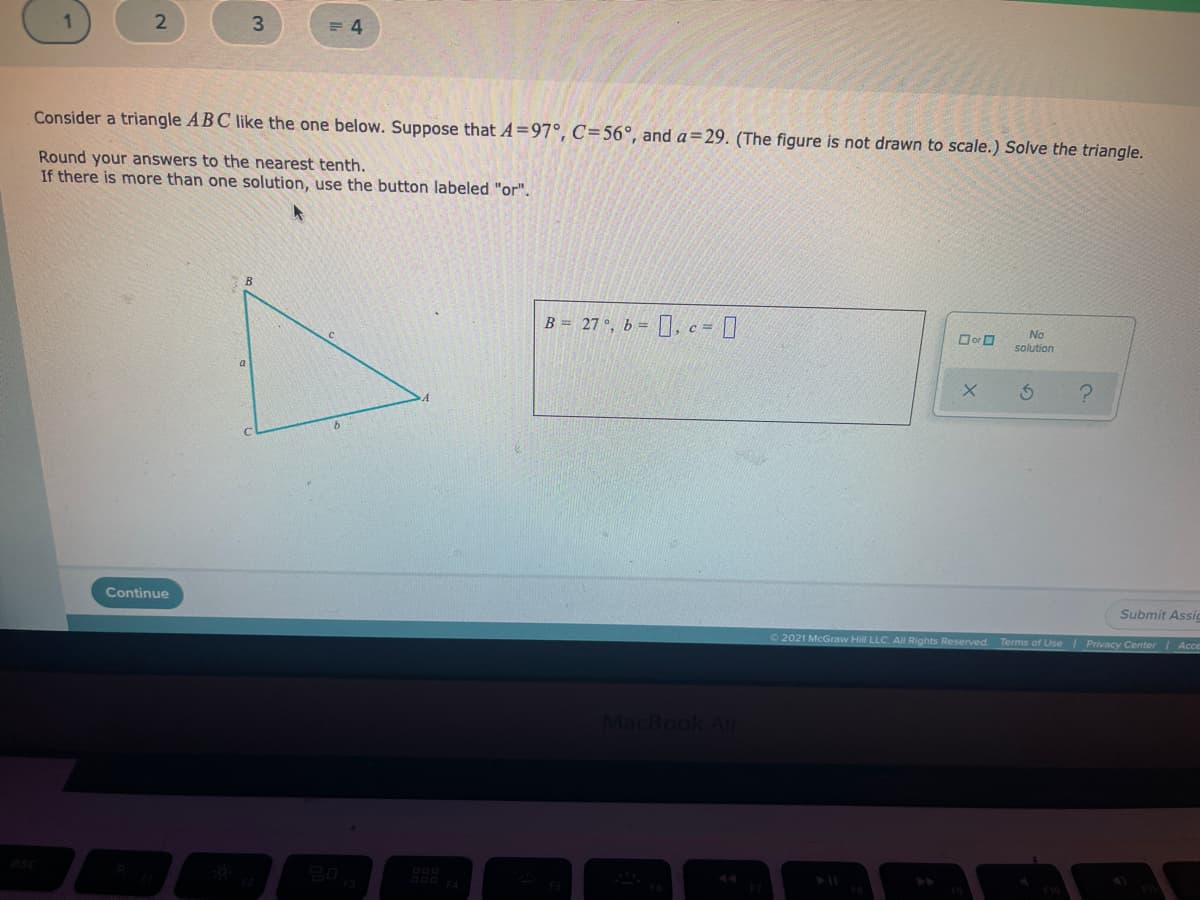 3.
= 4
Consider a triangle ABC like the one below. Suppose that A=97°, C=56°, and a=29. (The figure is not drawn to scale.) Solve the triangle.
Round your answers to the nearest tenth.
If there is more than one solution, use the button labeled "or".
B = 27 °, b = [], c = ]
Dor O
No
solution
Continue
Submit Assi
O 2021 McGraw Hill LLC. AIl Rights Reserved.
Terms of Use Privacy Center Acce
MacBook Ai
