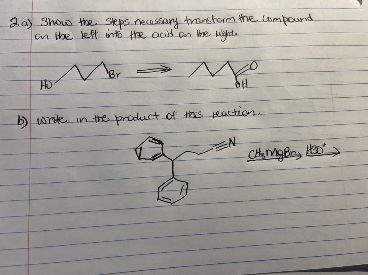 2.a) Show the Steps necossary transfom the compound
on the left into the acid on the light.
Br
HO
b) wnte in the product of this peaction.
EN
