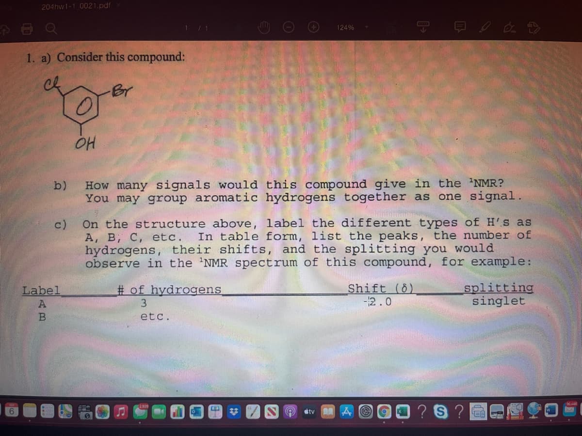 204hw1-1 0021.pdf
CCOB
124%
1. a) Consider this compound:
ch
-Br
b)
How many signals would this compound give in the 'NMR?
You may group aromatic hydrogens together as one signal.
cture above, label the different types of H'S as
In table form, list the peaks, the number of
On the st
c)
А, В, с, etc.
hydrogens, their shifts, and the splitting you would
observe in the 'NMR spectrum of this compound, for example:
# of hydrogens
Shift (6)
-2.0
splitting
singlet
Label
3
etc.
23
?S ?
tv

