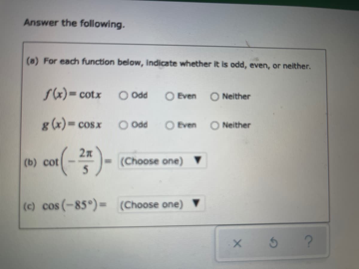 Answer the following.
(a) For each function below, indicate whether it is odd, even, or neither.
sx)= cotx
O Odd
O Even
O Neither
g(x) cosx
O Odd
O Even O Neither
) cot(-)-
(Choose one) ▼
(c) cos (-85°)= (Choose one) ▼
