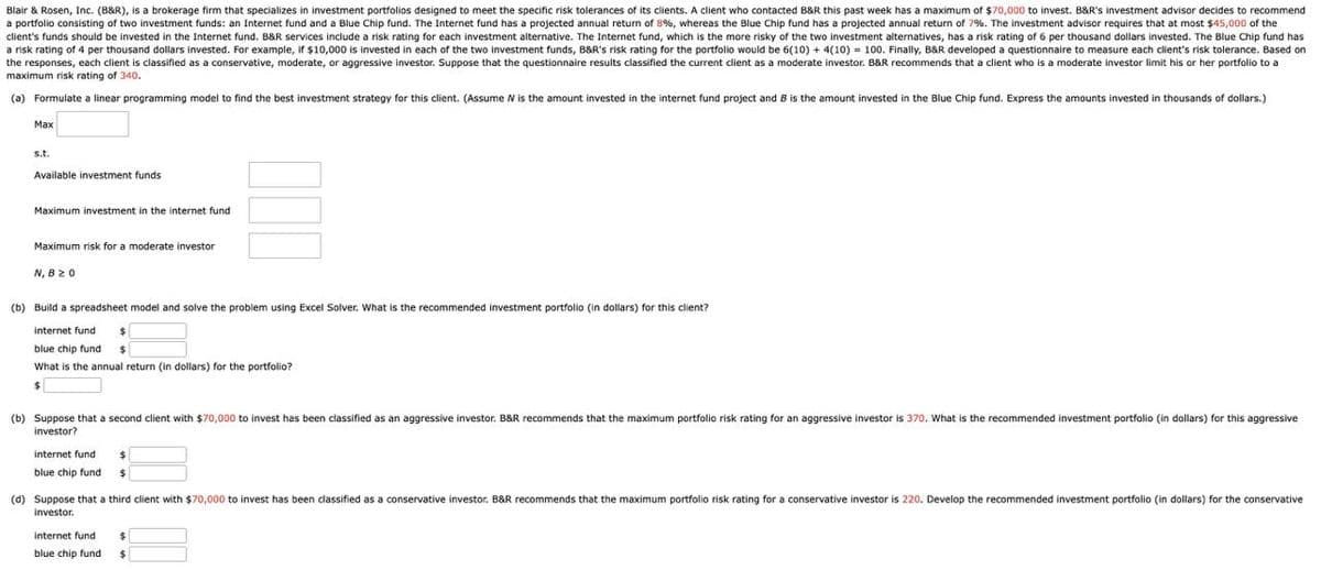 Blair & Rosen, Inc. (B&R), is a brokerage firm that specializes in investment portfolios designed to meet the specific risk tolerances of its clients. A client who contacted B&R this past week has a maximum of $70,000 to invest. B&R's investment advisor decides to recommend
a portfolio consisting of two investment funds: an Internet fund and a Blue Chip fund. The Internet fund has a projected annual return of 8%, whereas the Blue Chip fund has a projected annual return of 7%. The investment advisor requires that at most $45,000 of the
client's funds should be invested in the Internet fund. B&R services include a risk rating for each investment alternative. The Internet fund, which is the more risky of the two investment alternatives, has a risk rating of 6 per thousand dollars invested. The Blue Chip fund has
a risk rating of 4 per thousand dollars invested. For example, if $10,000 is invested in each of the two investment funds, B&R's risk rating for the portfolio would be 6(10) + 4(10) = 100. Finally, B&R developed a questionnaire to measure each client's risk tolerance. Based on
the responses, each client is classified as a conservative, moderate, or aggressive investor. Suppose that the questionnaire results classified the current client as a moderate investor. B&R recommends that a client who is a moderate investor limit his or her portfolio to a
maximum risk rating of 340.
(a) Formulate a linear programming model to find the best investment strategy for this client. (Assume W is the amount invested in the internet fund project and B is the amount invested in the Blue Chip fund. Express the amounts invested in thousands of dollars.)
Max
s.t.
Available investment funds
Maximum investment in the internet fund
Maximum risk for a moderate investor
N, B≥ 0
(b) Build a spreadsheet model and solve the problem using Excel Solver. What is the recommended investment portfolio (in dollars) for this client?
internet fund
blue chip fund $
What is the annual return (in dollars) for the portfolio?
$
(b) Suppose that a second client with $70,000 to invest has been classified as an aggressive investor. B&R recommends that the maximum portfolio risk rating for an aggressive investor is 370. What is the recommended investment portfolio (in dollars) for this aggressive
investor?
internet fund
blue chip fund $
(d) Suppose that a third client with $70,000 to invest has been classified as a conservative investor. B&R recommends that the maximum portfolio risk rating for a conservative investor is 220. Develop the recommended investment portfolio (in dollars) for the conservative
investor.
internet fund
blue chip fund
$
$