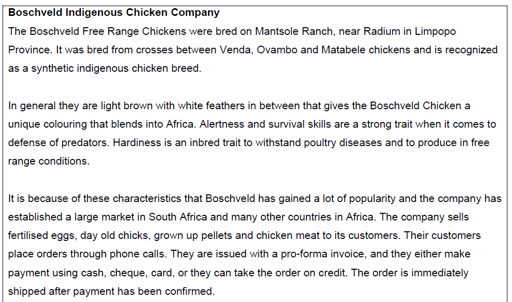 Boschveld Indigenous Chicken Company
The Boschveld Free Range Chickens were bred on Mantsole Ranch, near Radium in Limpopo
Province. It was bred from crosses between Venda, Ovambo and Matabele chickens and is recognized
as a synthetic indigenous chicken breed.
In general they are light brown with white feathers in between that gives the Boschveld Chicken a
unique colouring that blends into Africa. Alertness and survival skills are a strong trait when it comes to
defense of predators. Hardiness is an inbred trait to withstand poultry diseases and to produce in free
range conditions.
It is because of these characteristics that Boschveld has gained a lot of popularity and the company has
established a large market in South Africa and many other countries in Africa. The company sells
fertilised eggs, day old chicks, grown up pellets and chicken meat to its customers. Their customers
place orders through phone calls. They are issued with a pro-forma invoice, and they either make
payment using cash, cheque, card, or they can take the order on credit. The order is immediately
shipped after payment has been confirmed.
