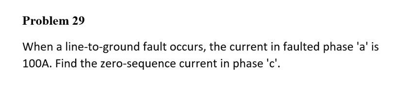 Problem 29
When a line-to-ground fault occurs, the current in faulted phase 'a' is
100A. Find the zero-sequence current in phase 'c'.