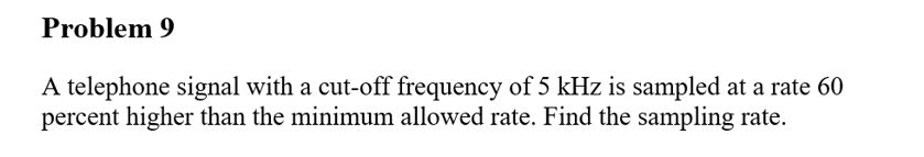 Problem 9
A telephone signal with a cut-off frequency of 5 kHz is sampled at a rate 60
percent higher than the minimum allowed rate. Find the sampling rate.