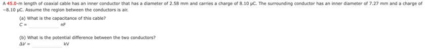 A 45.0-m length of coaxial cable has an inner conductor that has a diameter of 2.58 mm and carries a charge of 8.10 μC. The surrounding conductor has an inner diameter of 7.27 mm and a charge of
-8.10 μC. Assume the region between the conductors is air.
(a) What is the capacitance of this cable?
C=
nF
(b) What is the potential difference between the two conductors?
AV=
KV