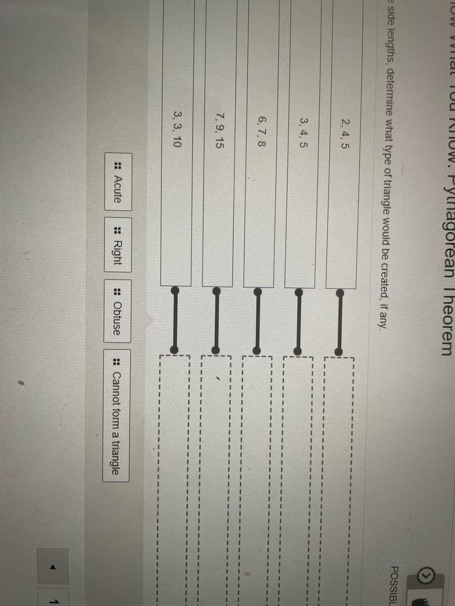 II
IUW VUITal Tou KhoW. Pythagorean Theorem
POSSIBL
e side lengths, determine what type of triangle would be created, if any.
2, 4, 5
3, 4, 5
6, 7, 8
7, 9, 15
3, 3, 10
: Acute
: Right
: Obtuse
:: Cannot form a triangle
1
