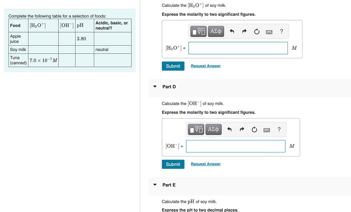 Complete the following table for a selection of foods:
Food [H3O+] [OH-] pH
Apple
juice
Soy milk
Tuna
(canned)
7.0 × 10-7M
3.80
Acidic, basic, or
neutral?
neutral
Calculate the [H3O+] of soy milk.
Express the molarity to two significant figures.
[H3O+] =
Submit
Part D
[OH-] =
Calculate the [OH-] of soy milk.
Express the molarity to two significant figures.
Submit
IVE ΑΣΦ
VO
Part E
Request Answer
[VG| ΑΣΦ
Request Answer
Calculate the pH of soy milk.
Express the pH to two decimal places.
?
M
M