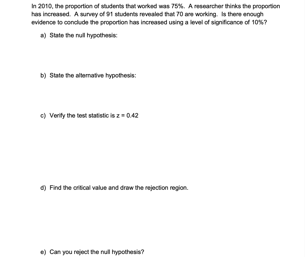 In 2010, the proportion of students that worked was 75%. A researcher thinks the proportion
has increased. A survey of 91 students revealed that 70 are working. Is there enough
evidence to conclude the proportion has increased using a level of significance of 10%?
a) State the null hypothesis:
b) State the alternative hypothesis:
c) Verify the test statistic is z = 0.42
d) Find the critical value and draw the rejection region.
e) Can you reject the null hypothesis?