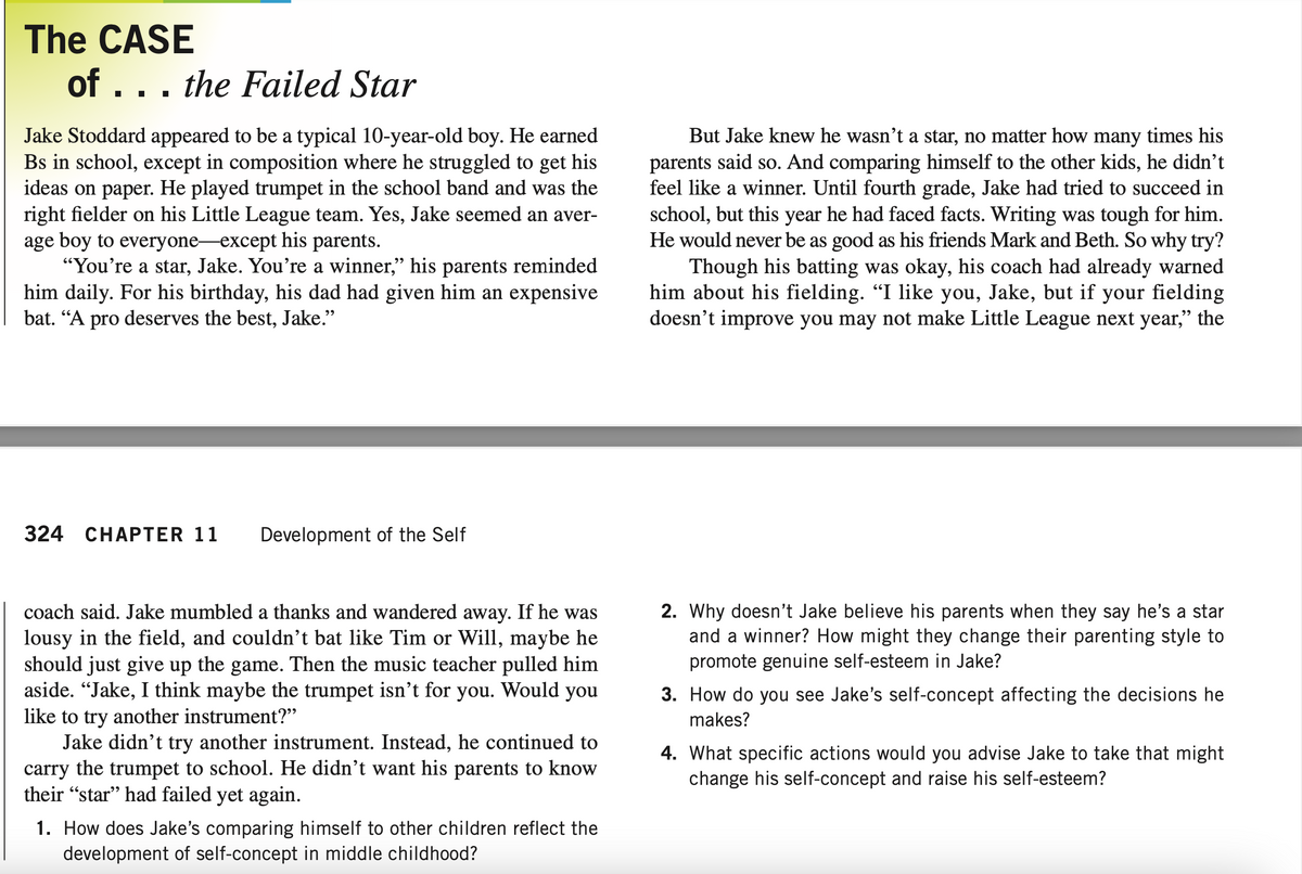 The CASE
of ... the Failed Star
Jake Stoddard appeared to be a typical 10-year-old boy. He earned
Bs in school, except in composition where he struggled to get his
ideas on paper. He played trumpet in the school band and was the
right fielder on his Little League team. Yes, Jake seemed an aver-
age boy to everyone except his parents.
"You're a star, Jake. You're a winner,” his parents reminded
him daily. For his birthday, his dad had given him an expensive
bat. "A pro deserves the best, Jake."
324 CHAPTER 11 Development of the Self
coach said. Jake mumbled a thanks and wandered away. If he was
lousy in the field, and couldn't bat like Tim or Will, maybe he
should just give up the game. Then the music teacher pulled him
aside. "Jake, I think maybe the trumpet isn't for you. Would you
like to try another instrument?"
Jake didn't try another instrument. Instead, he continued to
carry the trumpet to school. He didn't want his parents to know
their "star" had failed yet again.
1. How does Jake's comparing himself to other children reflect the
development of self-concept in middle childhood?
But Jake knew he wasn't a star, no matter how many times his
parents said so. And comparing himself to the other kids, he didn't
feel like a winner. Until fourth grade, Jake had tried to succeed in
school, but this year he had faced facts. Writing was tough for him.
He would never be as good as his friends Mark and Beth. So why try?
Though his batting was okay, his coach had already warned
him about his fielding. "I like you, Jake, but if your fielding
doesn't improve you may not make Little League next year," the
2. Why doesn't Jake believe his parents when they say he's a star
and a winner? How might they change their parenting style to
promote genuine self-esteem in Jake?
3. How do you see Jake's self-concept affecting the decisions he
makes?
4. What specific actions would you advise Jake to take that might
change his self-concept and raise his self-esteem?