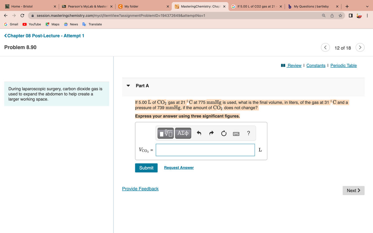 ←
Home - Bristol
G Gmail
с
X Bb Pearson's MyLab & Masteri x C My folder
session.masteringchemistry.com/myct/itemView?assignment ProblemID=194372649&attemptNo=1
YouTube
Maps GE News
<Chapter 08 Post-Lecture - Attempt 1
Problem 8.90
Translate
During laparoscopic surgery, carbon dioxide gas is
used to expand the abdomen to help create a
larger working space.
Part A
Vco₂ =
Submit
X
MasteringChemistry: ChaptX G If 5.00 L of CO2 gas at 21 × b My Questions | bartleby
Provide Feedback
If 5.00 L of CO2 gas at 21 °C at 775 mmHg is used, what is the final volume, in liters, of the gas at 31 °C and a
pressure of 739 mmHg, if the amount of CO₂ does not change?
Express your answer using three significant figures.
VE ΑΣΦ
Request Answer
Ć
?
<
L
x +
12 of 18
Review | Constants | Periodic Table
>
Next >