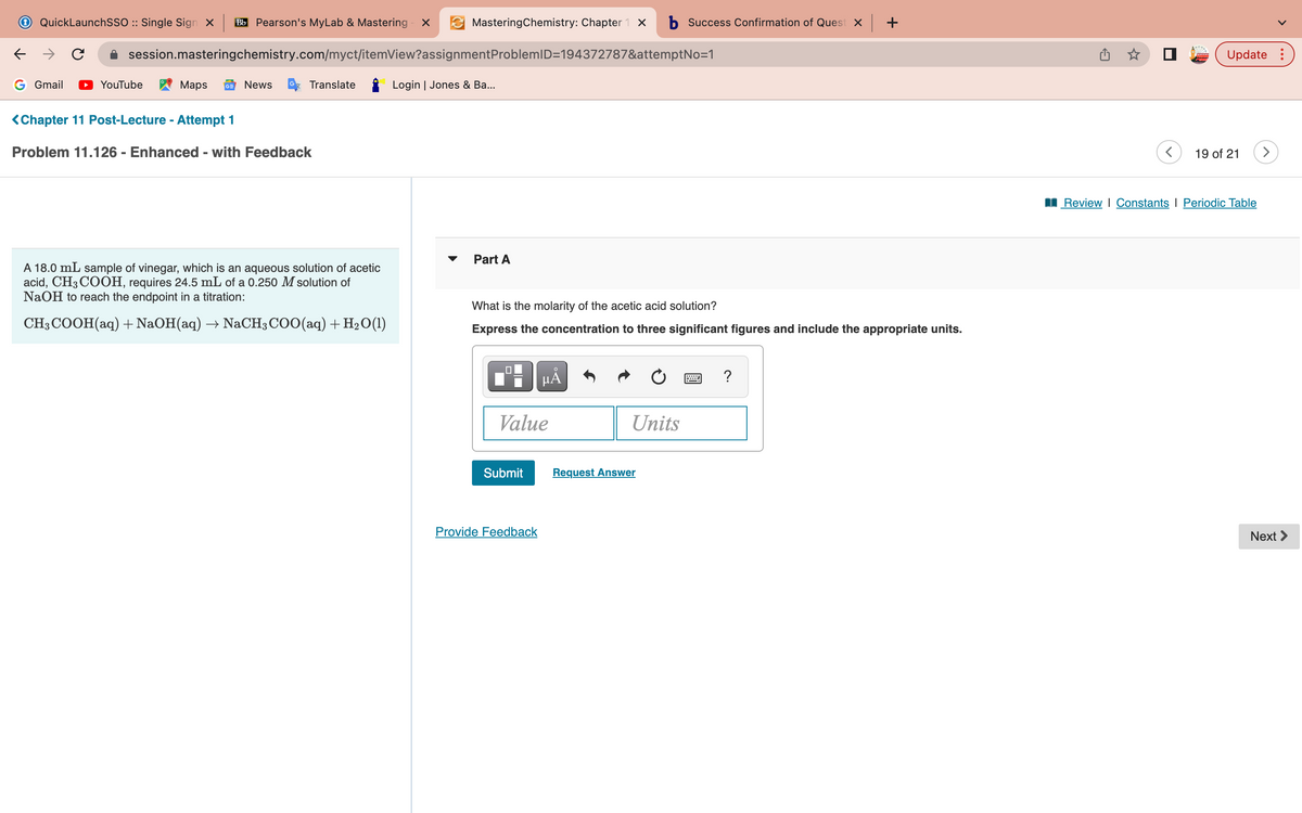 ←
QuickLaunchSSO :: Single Sign X Bb Pearson's MyLab & Mastering - X
с
session.masteringchemistry.com/myct/itemView?assignment ProblemID=194372787&attemptNo=1
G Gmail ▶ YouTube
Maps GE News
Translate
<Chapter 11 Post-Lecture - Attempt 1
Problem 11.126 - Enhanced - with Feedback
MasteringChemistry: Chapter 1 X b Success Confirmation of Quest x
A 18.0 mL sample of vinegar, which is an aqueous solution of acetic
acid, CH3COOH, requires 24.5 mL of a 0.250 M solution of
NaOH to reach the endpoint in a titration:
CH3COOH(aq) + NaOH(aq) → NaCH3COO(aq) + H₂O(1)
Login | Jones & Ba...
Part A
What is the molarity of the acetic acid solution?
Express the concentration to three significant figures and include the appropriate units.
Value
Submit
μÅ
Provide Feedback
Units
Request Answer
+
?
Update:
19 of 21
Review | Constants Periodic Table
Next >