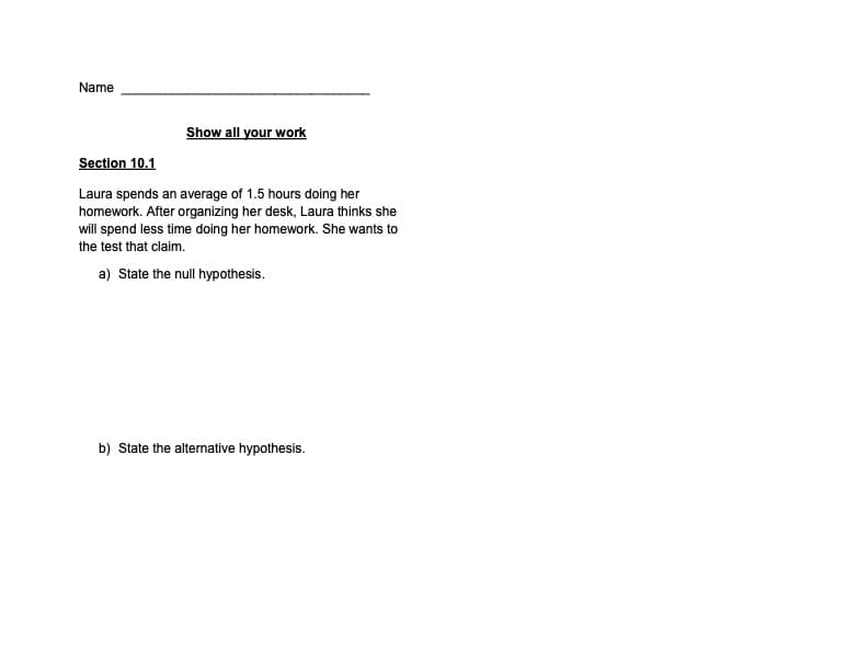 Name
Show all your work
Section 10.1
Laura spends an average of 1.5 hours doing her
homework. After organizing her desk, Laura thinks she
will spend less time doing her homework. She wants to
the test that claim.
a) State the null hypothesis.
b) State the alternative hypothesis.