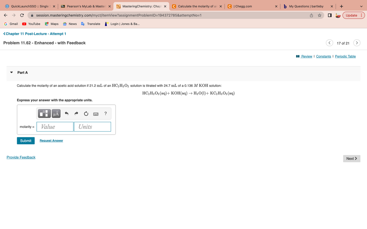 ←
QuickLaunchSSO :: Single SX Bb Pearson's MyLab & Masteri X
с
G Gmail ▶ YouTube
Part A
<Chapter 11 Post-Lecture - Attempt 1
Problem 11.62 - Enhanced - with Feedback
session.masteringchemistry.com/myct/itemView?assignment
molarity =
Submit
Maps GE News
Express your answer with the appropriate units.
Provide Feedback
0
Calculate the molarity of an acetic acid solution if 21.2 mL of an HC2H3O2 solution is titrated with 24.7 mL of a 0.136 M KOH solution:
HC₂H3O2 (aq) + KOH(aq) → H₂O(1)+ KC₂H3O2 (aq)
HÅ
Translate
Value
Request Answer
MasteringChemistry: Chapt X
Units
?
Calculate the molarity of an x C | Chegg.com
ProblemID=194372785&attemptNo=1
Login | Jones & Ba...
x b My Questions | bartleby
x +
Update:
17 of 21
Review | Constants I Periodic Table
Next >