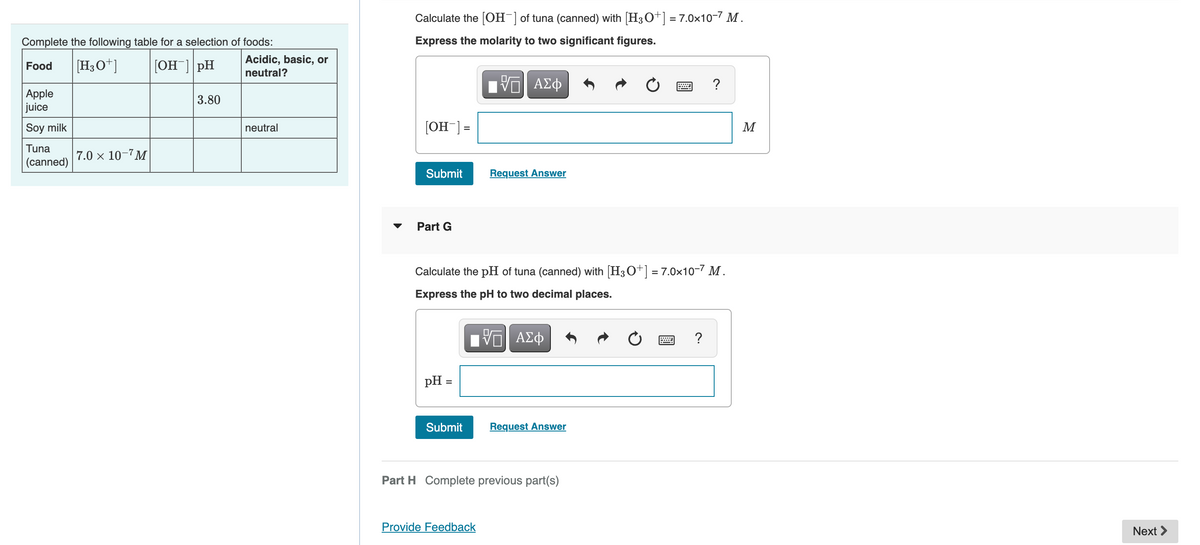 Complete the following table for a selection of foods:
Food [H3O+] [OH-] pH
Apple
juice
Soy milk
Tuna
(canned)
7.0 × 10-7M
3.80
Acidic, basic, or
neutral?
neutral
Calculate the [OH-] of tuna (canned) with [H3O+] = 7.0×10-7 M.
Express the molarity to two significant figures.
[OH-] =
Submit
Part G
pH =
Submit
IVE ΑΣΦ
Calculate the pH of tuna (canned) with [H3O+] = 7.0×10-7 M.
Express the pH to two decimal places.
Request Answer
Provide Feedback
V—| ΑΣΦ
Request Answer
Part H Complete previous part(s)
?
?
M
Next >