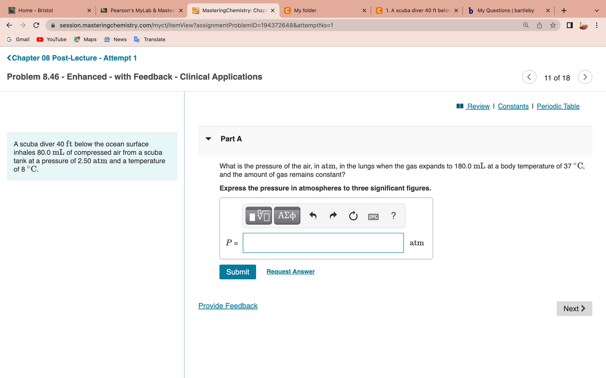 ←
Home - Bristol
G Gmail
с
X Bb Pearson's MyLab & Masteri X
YouTube
session.masteringchemistry.com/myct/itemView?assignment ProblemID=194372648&attemptNo=1
Maps GE News
Translate
MasteringChemistry: Chapt X C My folder
<Chapter 08 Post-Lecture - Attempt 1
Problem 8.46 - Enhanced - with Feedback - Clinical Applications
A scuba diver 40 ft below the ocean surface
inhales 80.0 mL of compressed air from a scuba
tank at a pressure of 2.50 atm and a temperature
of 8 °C.
Part A
P =
Submit
VE ΑΣΦ
Provide Feedback
x C 1. A scuba diver 40 ft below X
Request Answer
What is the pressure of the air, in atm, in the lungs when the gas expands to 180.0 mL at a body temperature of 37 °C,
and the amount of gas remains constant?
Express the pressure in atmospheres to three significant figures.
?
b My Questions | bartleby
atm
<
x +
11 of 18 >
Review | Constants | Periodic Table
Next >