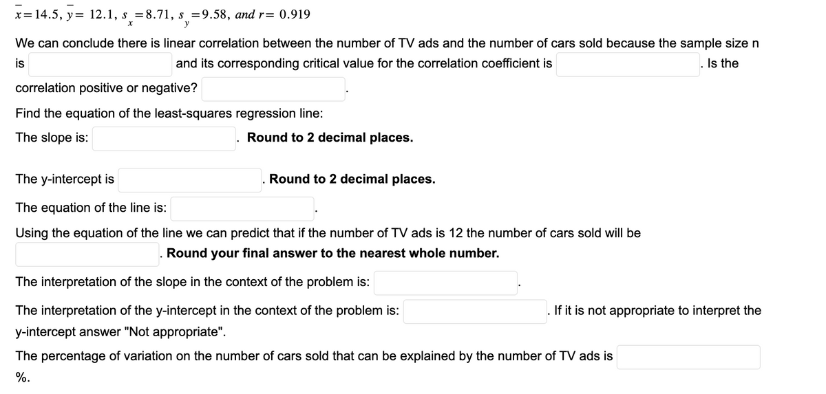 x= 14.5, y = 12.1, s =8.71, s =9.58, and r= 0.919
X
y
We can conclude there is linear correlation between the number of TV ads and the number of cars sold because the sample size n
is
and its corresponding critical value for the correlation coefficient is
Is the
correlation positive or negative?
Find the equation of the least-squares regression line:
The slope is:
Round to 2 decimal places.
Round to 2 decimal places.
The y-intercept is
The equation of the line is:
Using the equation of the line we can predict that if the number of TV ads is 12 the number of cars sold will be
. Round your final answer to the nearest whole number.
The interpretation of the slope in the context of the problem is:
The interpretation of the y-intercept in the context of the problem is:
y-intercept answer "Not appropriate".
If it is not appropriate to interpret the
The percentage of variation on the number of cars sold that can be explained by the number of TV ads is
%.