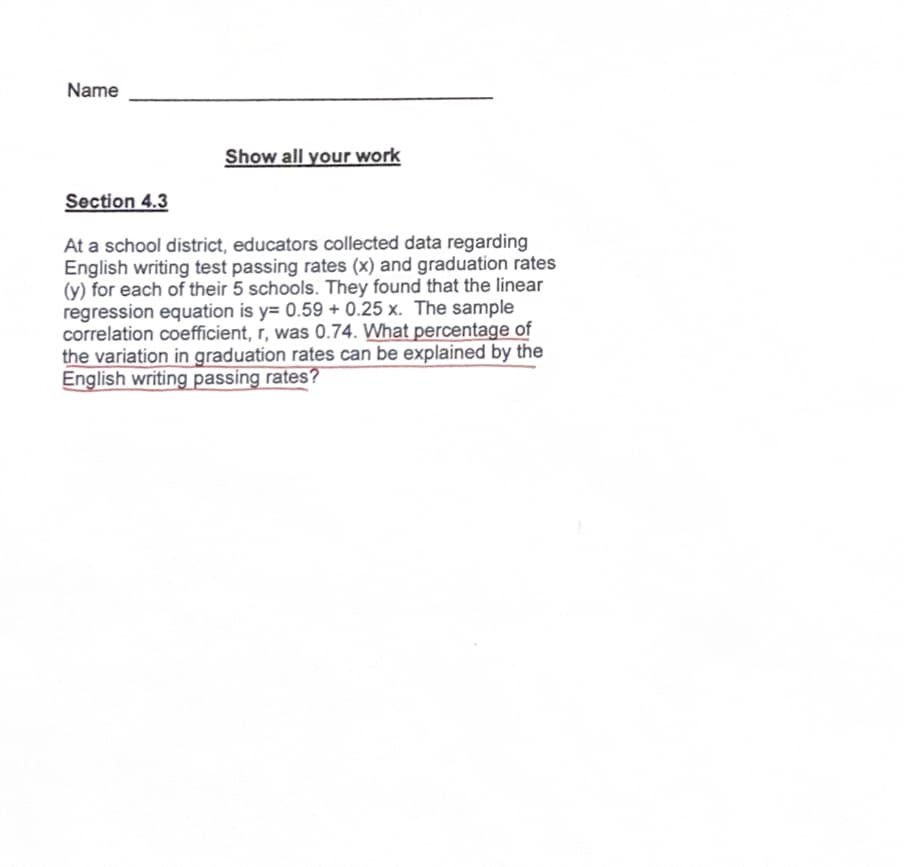 Name
Show all your work
Section 4.3
At a school district, educators collected data regarding
English writing test passing rates (x) and graduation rates
(y) for each of their 5 schools. They found that the linear
regression equation is y= 0.59 +0.25 x. The sample
correlation coefficient, r, was 0.74. What percentage of
the variation in graduation rates can be explained by the
English writing passing rates?