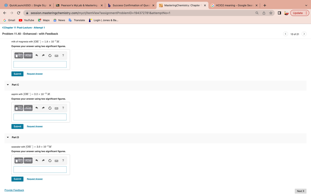 ←
QuickLaunchSSO :: Single Sign X Bb Pearson's MyLab & Mastering x b Success Confirmation of Quest x
с
G Gmail
<Chapter 11 Post-Lecture - Attempt 1
Problem 11.40 - Enhanced - with Feedback
Part C
milk of magnesia with [OH-] = 1.8 × 10-5 M.
Express your answer using two significant figures.
VE ΑΣΦ
Submit Request Answer
session.masteringchemistry.com/myct/itemView?assignment
YouTube
Submit
17 ΑΣΦ
Part D
aspirin with [OH-] = 2.2 × 10-¹¹ M.
Express your answer using two significant figures.
Submit
Maps GE News
Request Answer
VE ΑΣΦ
Provide Feedback
seawater with [OH-] = 3.0 × 10-6 M
Express your answer using two significant figures.
?
Request Answer
?
Translate
MasteringChemistry: Chapter 1 x
ProblemID=194372781&attemptNo=1
Login | Jones & Ba...
GHCIO2 meaning - Google Searc X
Update:
13 of 21
>
Next >
