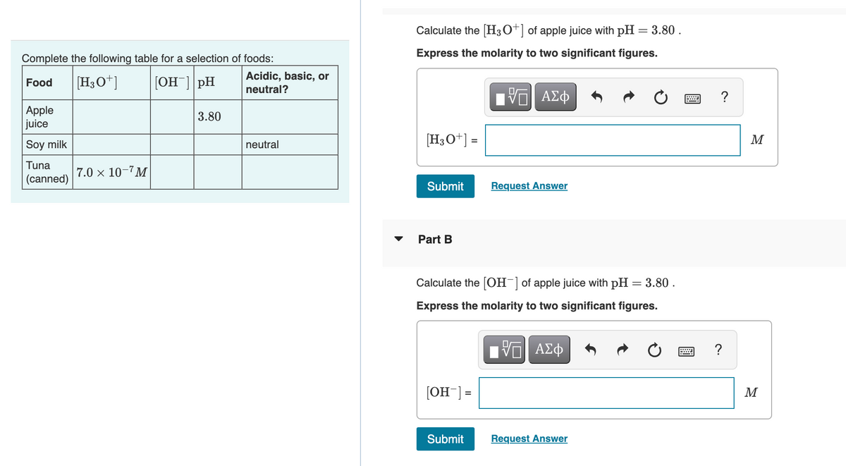 Complete the following table for a selection of foods:
Food [H3O+] [OH-] pH
Apple
juice
Soy milk
Tuna
(canned)
7.0 × 10-7M
3.80
Acidic, basic, or
neutral?
neutral
Calculate the [H3O+] of apple juice with pH = 3.80.
Express the molarity to two significant figures.
[H3O+] =
Submit
Part B
[OH-] =
——| ΑΣΦ
Calculate the [OH-] of apple juice with pH = 3.80.
Express the molarity to two significant figures.
Submit
Request Answer
IVE ΑΣΦ
Request Answer
?
?
M
M