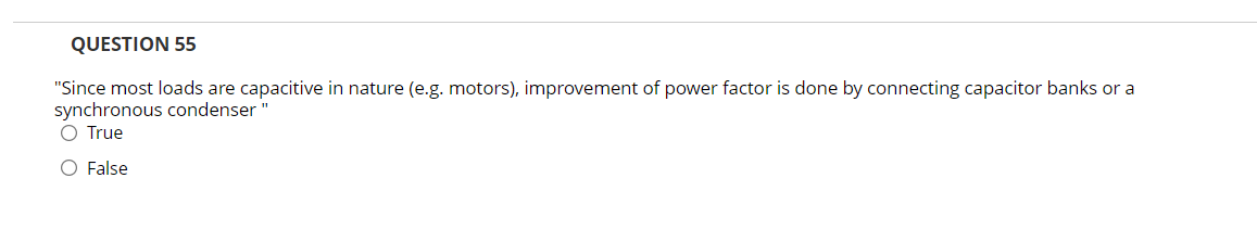 QUESTION 55
"Since most loads are capacitive in nature (e.g. motors), improvement of power factor is done by connecting capacitor banks or a
synchronous condenser"
O True
O False
