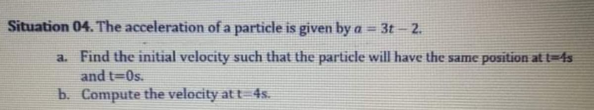 Situation 04. The acceleration of a particle is given by a = 3t – 2.
%3D
a. Find the initial velocity such that the particle will have the same position at t=4s
and t=0s.
b. Compute the velocity at t 4s.
