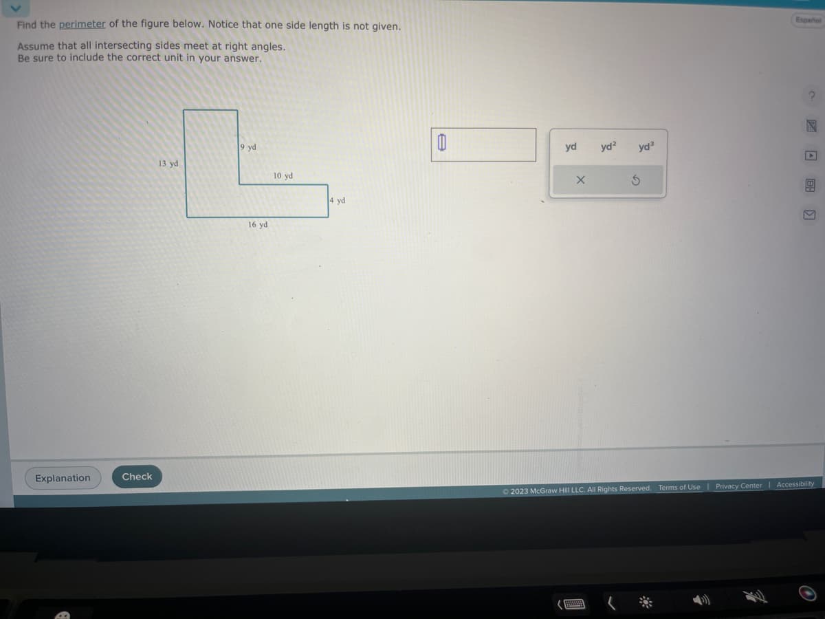 Find the perimeter of the figure below. Notice that one side length is not given.
Assume that all intersecting sides meet at right angles.
Be sure to include the correct unit in your answer.
Explanation
Check
9 yd
L
10 yd
16 yd
13 yd
4 yd
yd
X
yd²
yd³
S
Español
?
© 2023 McGraw Hill LLC. All Rights Reserved. Terms of Use | Privacy Center | Accessibility