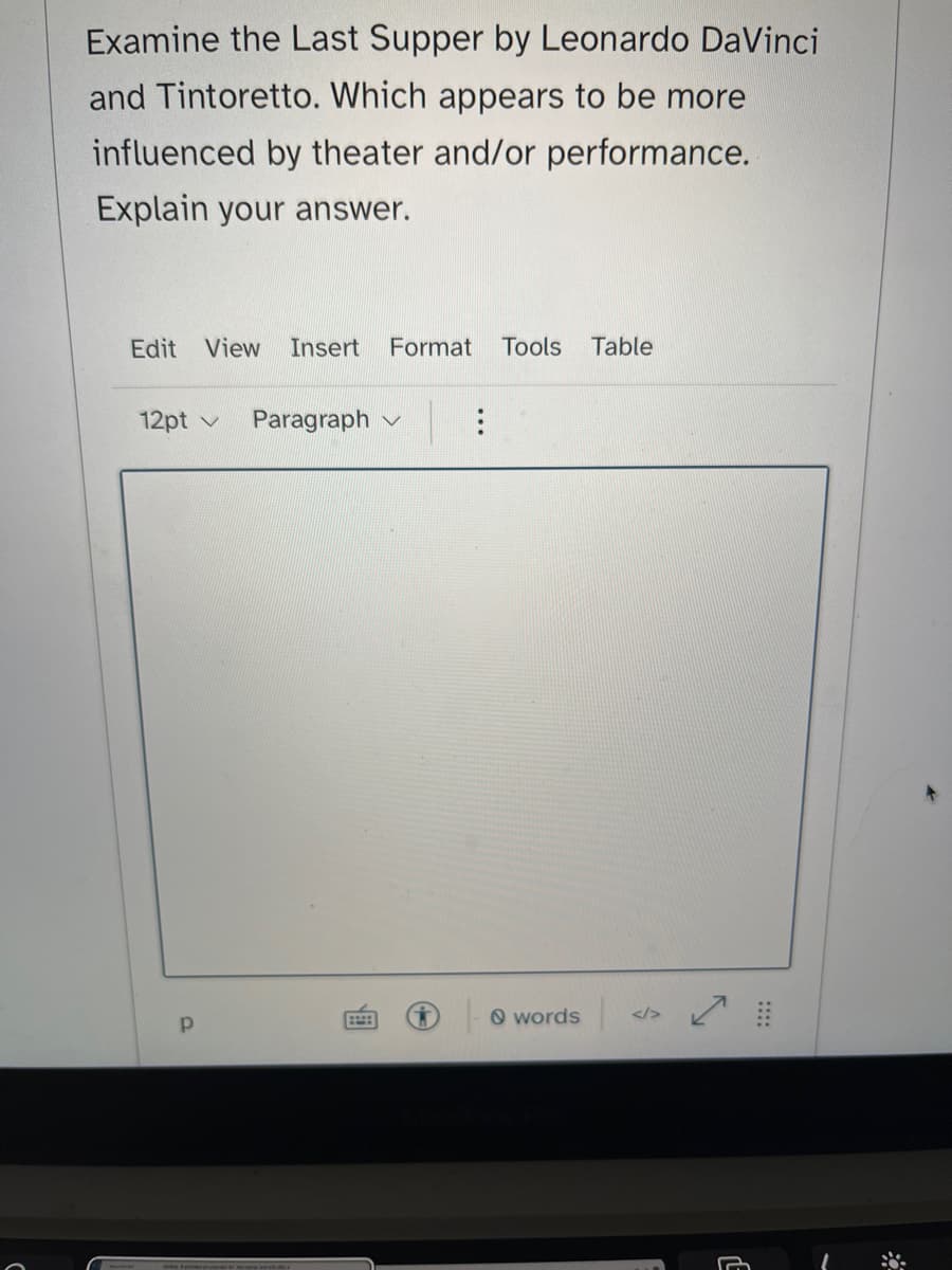 Examine the Last Supper by Leonardo DaVinci
and Tintoretto. Which appears to be more
influenced by theater and/or performance.
Explain your answer.
Edit View Insert Format Tools Table
12pt v Paragraph
Р
words