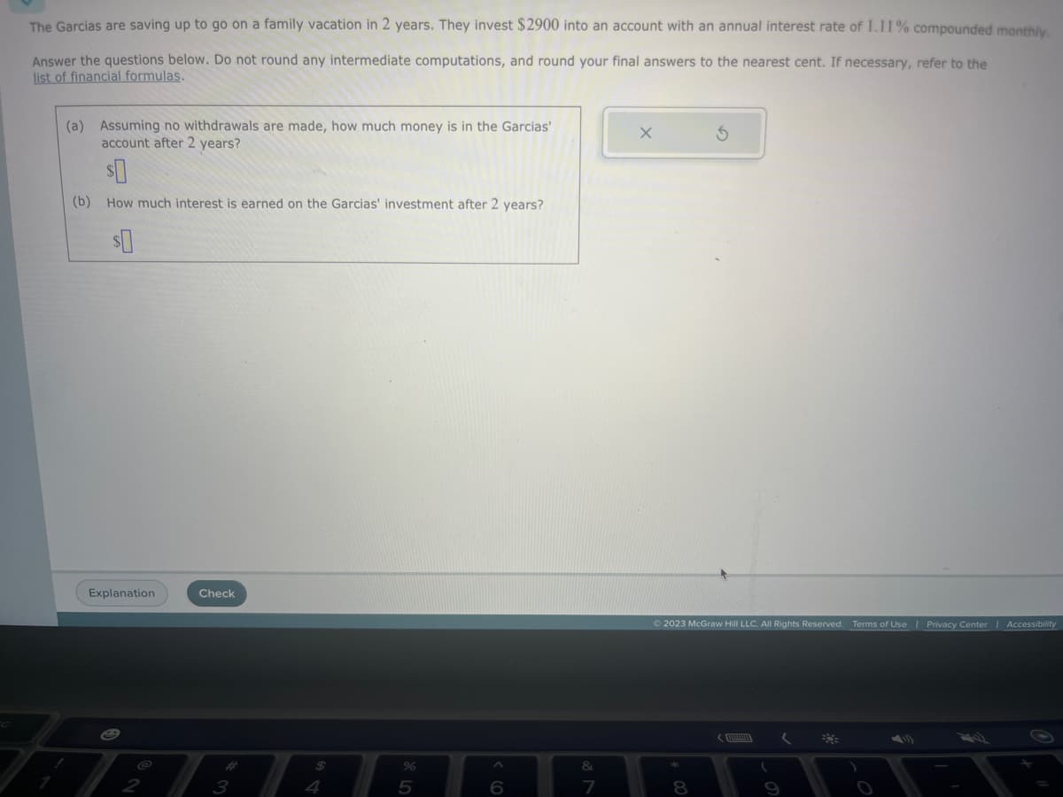 The Garcias are saving up to go on a family vacation in 2 years. They invest $2900 into an account with an annual interest rate of 1.11% compounded monthly.
Answer the questions below. Do not round any intermediate computations, and round your final answers to the nearest cent. If necessary, refer to the
list of financial formulas.
(a) Assuming no withdrawals are made, how much money is in the Garcias'
account after 2 years?
$0
(b) How much interest is earned on the Garcias' investment after 2 years?
Explanation
2
Check
3
$
5
6
&
7
X
Ś
© 2023 McGraw Hill LLC. All Rights Reserved. Terms of Use | Privacy Center Accessibility
8
8