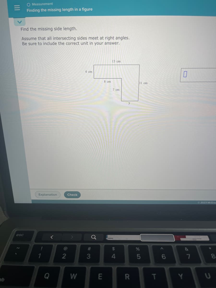 ab
|||
O Measurement
Finding the missing length in a figure
Find the missing side length.
Assume that all intersecting sides meet at right angles.
Be sure to include the correct unit in your answer.
esc
Explanation
!
1
<
Check
@
2
W
4 cm
#3
Q
E
8 cm
13 cm
7 cm
4
?
R
11 cm
%
5
T
A
6
0
Y
&
7
© 2023 McGraw
8