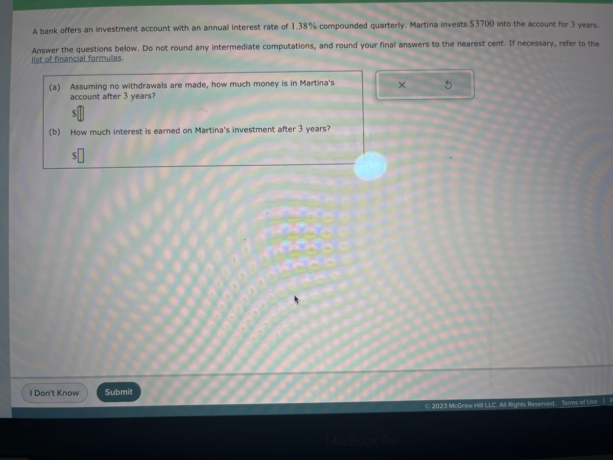 A bank offers an investment account with an annual interest rate of 1.38% compounded quarterly. Martina invests $3700 into the account for 3 years.
Answer the questions below. Do not round any intermediate computations, and round your final answers to the nearest cent. If necessary, refer to the
list of financial formulas.
(a) Assuming no withdrawals are made, how much money is in Martina's
account after 3 years?
(b) How much interest is earned on Martina's investment after 3 years?
I Don't Know
Submit
X
MacBook Pro
© 2023 McGraw Hill LLC. All Rights Reserved. Terms of Use | P