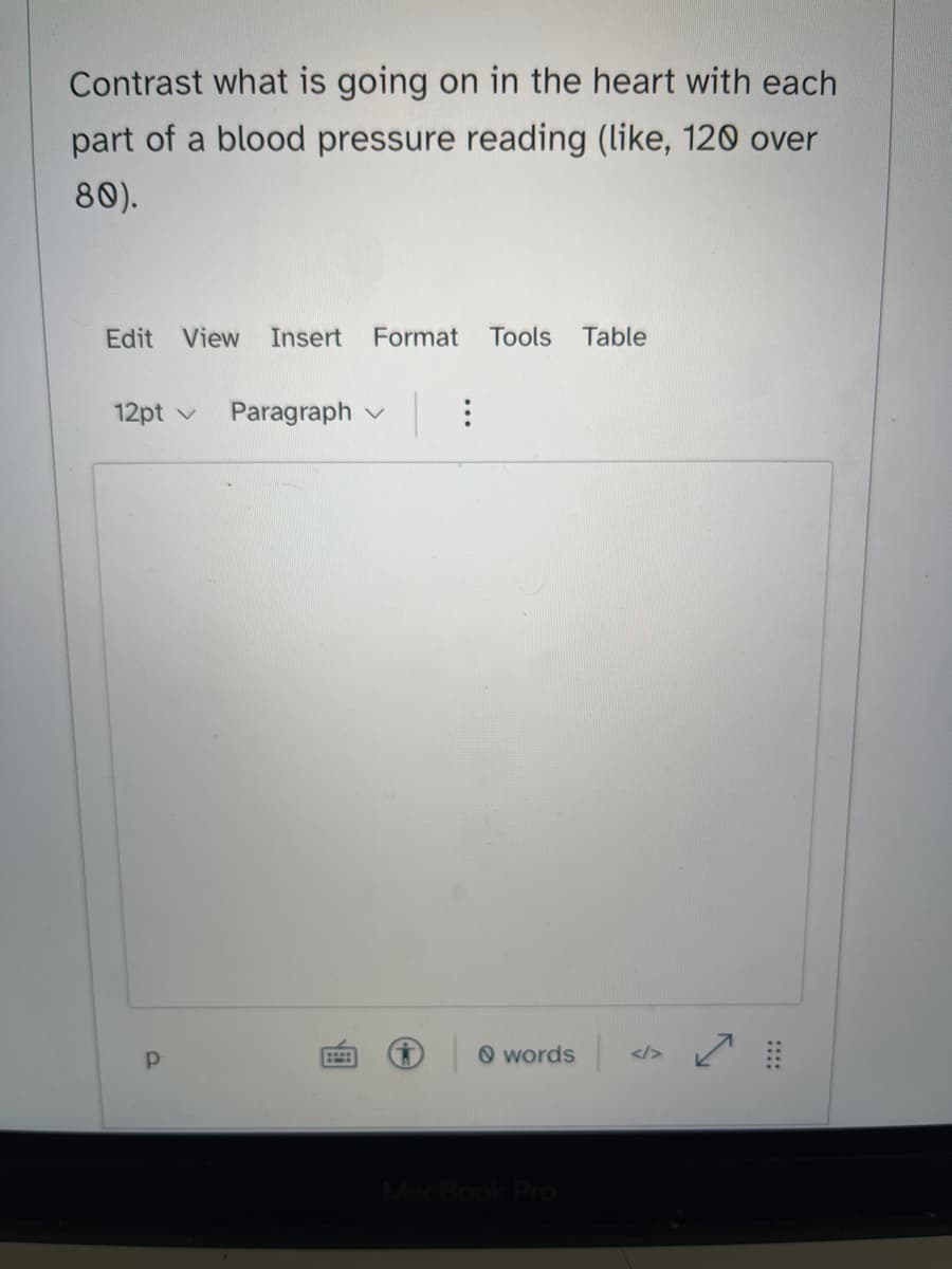 Contrast what is going on in the heart with each
part of a blood pressure reading (like, 120 over
80).
Edit View Insert Format Tools Table
12pt v Paragraph
Р
:
words <>
MacBook Pro