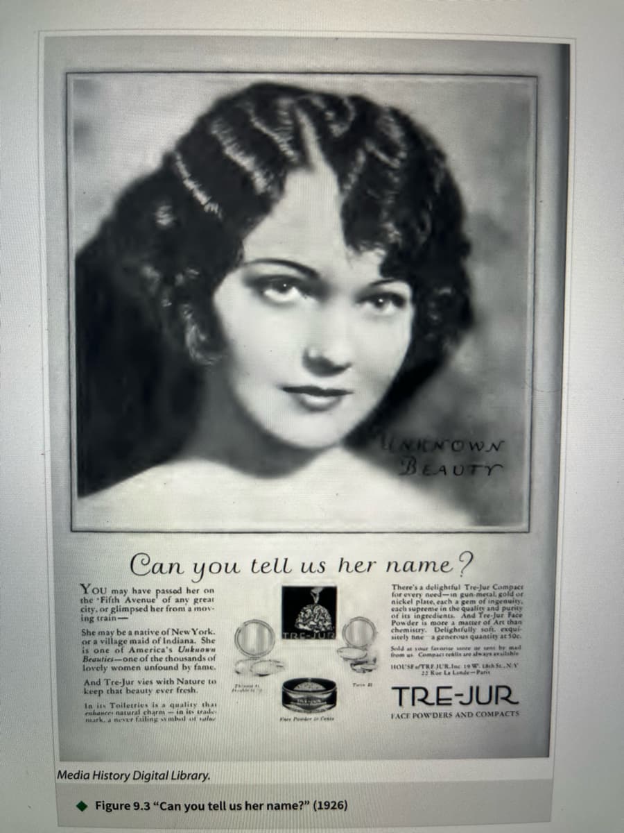 Can
You may have passed her on
the Fifth Avenue of any great
city, or glimpsed her from a mov
ing train-
you
She may be a native of New York.
or a village maid of Indiana. She
is one of America's Unkno
Beauties-one of the thousands of
lovely women unfound by fame.
And Tre-Jur vies with Nature to
keep that beauty ever fresh.
In its Toiletries is a quality that
enhances natural charm- in its trade
mark, a never failing symbol of value
Media History Digital Library.
201
Thi
tell us her name?
10
Fare Per Cente
Figure 9.3 "Can you tell us her name?" (1926)
UNKNOWN
BEAUTY
Twin 11
There's a delightful Tre-Jur Compact
for every need-in gun-metal, gold or
nickel plate, each a gem of ingenuity.
each supreme in the quality and purity
And
Powder is more a matter of Art than
chemistry. Delightfully soft. exqui-
sitely tine a generous quantity at 50c.
Sold at your favorite store or sent by mai
from us Compact realls are always available
HOUSETRE JUR.Inc 19 W. 18th St.NY
La Lande-Paris
e
TRE-JUR
FACE POWDERS AND COMPACTS