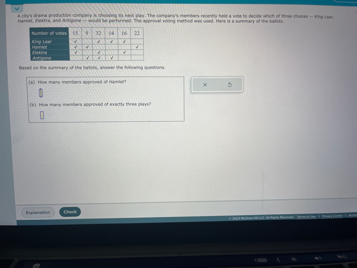 A city's drama production company is choosing its next play. The company's members recently held a vote to decide which of three choices - King Lear,
Hamlet, Elektra, and Antigone would be performed. The approval voting method was used. Here is a summary of the ballots.
Number of votes 15
✓
✓
✓
King Lear
Hamlet
Elektra
Antigone
Based on the summary of the ballots, answer the following questions.
8
9 32 14 16
✓
✓
✓
Explanation
✓
Check
✓
✓
✓
(a) How many members approved of Hamlet?
✓
✓
22
(b) How many members approved of exactly three plays?
✓
X
5
© 2023 McGraw Hill LLC. All Rights Reserved. Terms of Use | Privacy Center | Acces