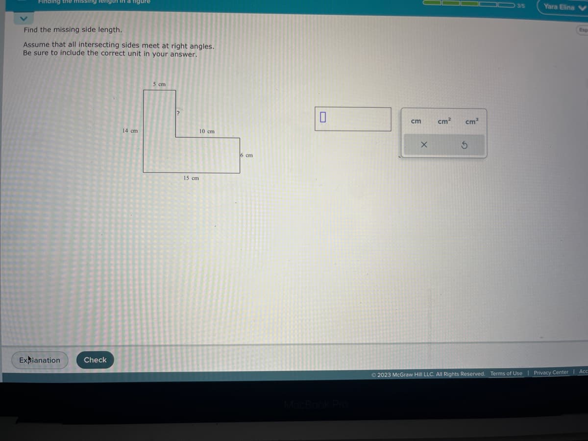 Finding the missing length in a figure
Find the missing side length.
Assume that all intersecting sides meet at right angles.
Be sure to include the correct unit in your answer.
Explanation
Check
14 cm
5 cm
?
15 cm
10 cm
16 cm
0
cm
X
cm² cm³
3
3/5
Yara Elina V
Esp
© 2023 McGraw Hill LLC. All Rights Reserved. Terms of Use | Privacy Center | Acc