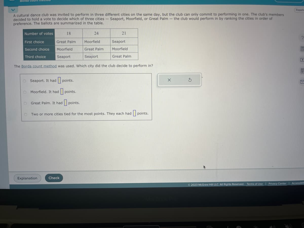 Borda count medi
A cultural dance club was invited to perform in three different cities on the same day, but the club can only commit to performing in one. The club's members
decided to hold a vote to decide which of three cities - Seaport, Moorfield, or Great Palm - the club would perform in by ranking the cities in order of
preference. The ballots are summarized in the table.
18
Moorfield
Great Palm
Moorfield
Great Palm
Seaport
Seaport
The Borda count method was used. Which city did the club decide to perform in?
Number of votes
First choice
Second choice
Third choice
O Seaport. It had
O Moorfield. It had
O Great Palm. It had
points.
Explanation
Check
points.
24
points.
21
OTwo or more cities tied for the most points. They each had
Seaport
Moorfield
Great Palm
points.
© 2023 McGraw Hill LLC. All Rights Reserved. Terms of Use
Españe
?
4
| Privacy Center | Accessibili