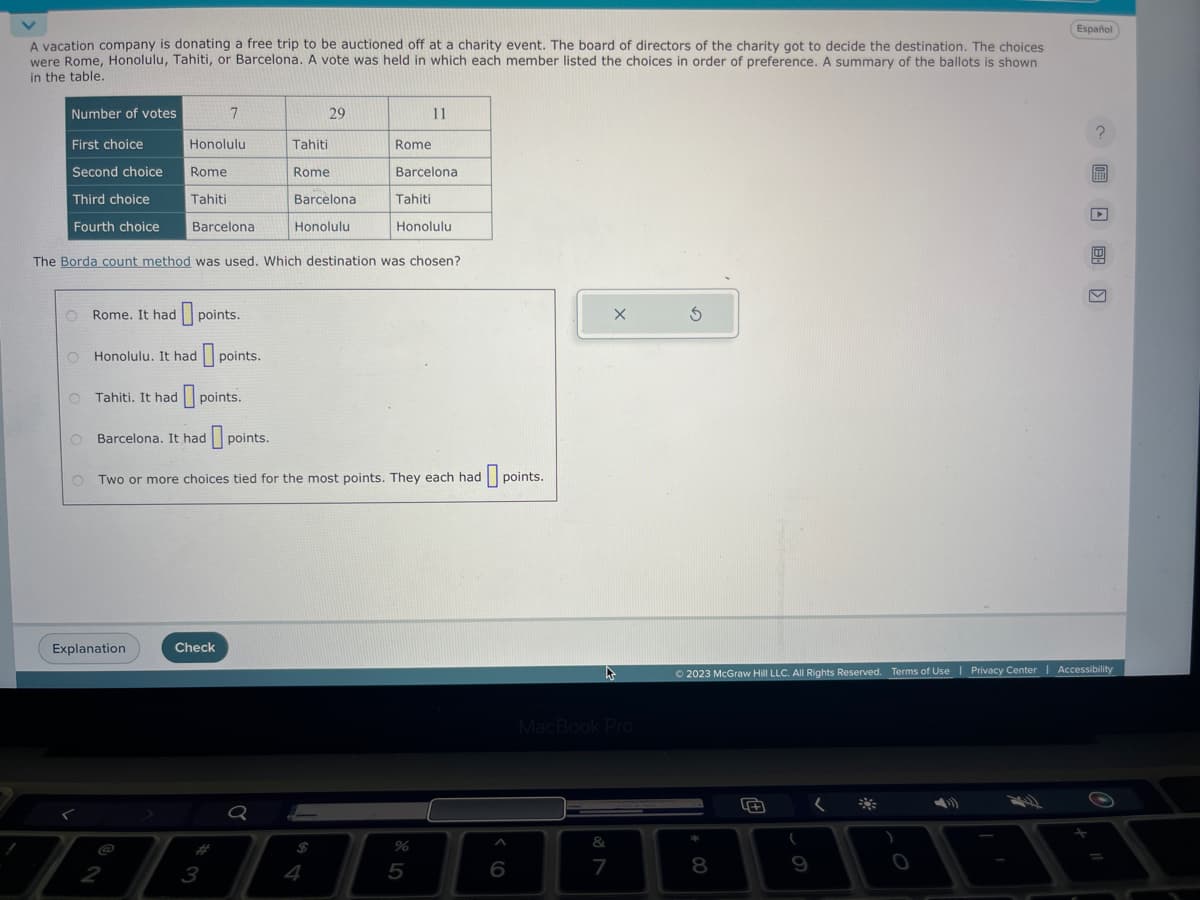 A vacation company is donating a free trip to be auctioned off at a charity event. The board of directors of the charity got to decide the destination. The choices.
were Rome, Honolulu, Tahiti, or Barcelona. A vote was held in which each member listed the choices in order of preference. A summary of the ballots is shown
in the table.
Number of votes
First choice
Second choice
Third choice
Fourth choice
O
Honolulu
Rome
Tahiti
Rome. It had points.
Honolulu. It had points.
7
Barcelona
Explanation
Tahiti. It had points.
ja
2
Check
The Borda count method was used. Which destination was chosen?
3
29
Tahiti
Rome
Barcelona
Honolulu
Q
Rome
O Barcelona. It had points.
OTwo or more choices tied for the most points. They each had points.
Barcelona
Tahiti
11
Honolulu
%
5
6
X
h
MacBook Pro
&
7
3
8
Ⓒ2023 McGraw Hill LLC. All Rights Reserved. Terms of Use | Privacy Center | Accessibility
(
Español
O
?