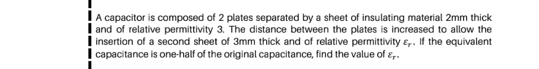 A capacitor is composed of 2 plates separated by a sheet of insulating material 2mm thick
and of relative permittivity 3. The distance between the plates is increased to allow the
insertion of a second sheet of 3mm thick and of relative permittivity &,. If the equivalent
capacitance is one-half of the original capacitance, find the value of ɛ,.
