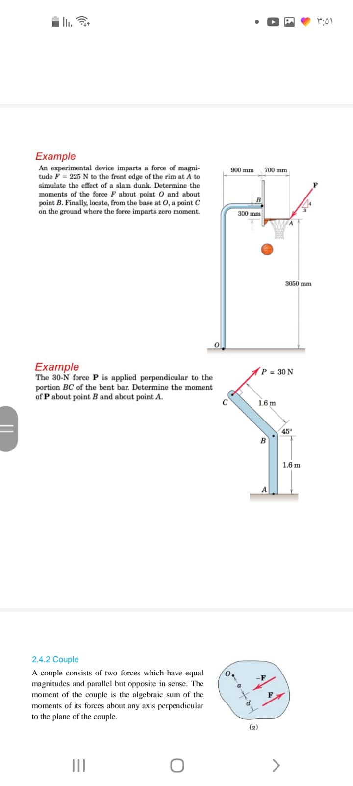 II.
Eхample
An experimental device imparts a force of magni-
tude F = 225 N to the front edge of the rim at A to
900 mm
700 mm
simulate the effect of a slam dunk. Determine the
F
moments of the force F about point O and about
point B. Finally, locate, from the base at 0, a point C
on the ground where the force imparts zero moment.
300 mm
A
3050 mm
Example
The 30-N force P is applied perpendicular to the
portion BC of the bent bar. Determine the moment
of P about point B and about point A.
P = 30 N
1.6 m
45°
B
1.6 m
A
2.4.2 Couple
A couple consists of two forces which have equal
magnitudes and parallel but opposite in sense. The
moment of the couple is the algebraic sum of the
moments of its forces about any axis perpendicular
-F
a
to the plane of the couple.
(a)
II
>
