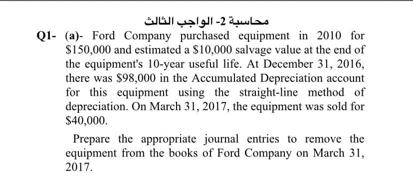 محاسبة 2- الواجب الثالث
Q1- (a)- Ford Company purchased equipment in 2010 for
$150,000 and estimated a $10,000 salvage value at the end of
the equipment's 10-year useful life. At December 31, 2016,
there was $98,000 in the Accumulated Depreciation account
for this equipment using the straight-line method of
depreciation. On March 31, 2017, the equipment was sold for
$40,000.
Prepare the appropriate journal entries to remove the
equipment from the books of Ford Company on March 31,
2017.
